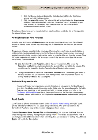 AdventNet ManageEngine ServiceDesk Plus :: Admin Guide



            1. Click the Browse button and select the file to be attached from the file chooser
               window and click the Open button.
            2. Click the Attach file button. The selected file will be listed below the Attachments
               heading. If you have more files to choose, follow steps 2 and 3 repeatedly till you
               have attached all the relevant files. Please ensure that the total size of the
               attachments does not exceed 10 MB.

The attached documents can be indicated with an attachment icon beside the title of the request in
the request list view page.

Adding Resolution for a Request

You also have an option to add Resolution to the request in the new request form. If you have an
answer or solution for the request you can quickly add in the resolution text field and add it to the
request.

The purpose of having resolution in the new request form is, when a technician is reported about a
problem which has been already cleared by him/her then, in this case he can create a new request,
specify the solution in the resolution field, set the status as closed and he can close the request. Thus
this option makes the job easier for the technician to specify the resolution and close the request
immediately. To add resolution,

    13. Click the button   beside Resolution title in the new request form. This opens the
        Resolution text field. Specify the solution in the given text field and add to the request. The
        resolution can be viewed by click the Resolution tab while viewing the request.

    14. Once you have done all the above, click the Add request button. The request gets added to
        the list of requests and can be viewed from the request list view which can be invoked by
        clicking the Request tab in the header pane.

Additional Request Details

       You can define your own organization-specific fields that do not appear in the New Request
       form, from the Admin module. Depending on the fields, enter the required values for the fields.
       To know more about how to add user-defined fields in the new request form, refer to the
       Configuring Additional Fields section in the request form under the Helpdesk configurations.
       The newly created fields needs to be configured in 'Default Request' under Request Template.

Quick Create

Quick Create is optional and can be enabled under Self Service Portal Settings. Using the Quick
Create - New Request form, you can create a request instantly. This form is available in the
ServiceDesk Plus home page and in requests list page as shown below,

Enter the Requester Name, Request Title, and Description in this form and click Save. You can
select the requester name by clicking the user look up button   beside the requester name field. If
you feel you want to add more details before submitting, then you can do so by clicking the Add more
Details link beside the Save button.




                                          AdventNet, Inc.                                               55
 