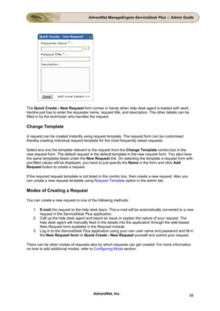 AdventNet ManageEngine ServiceDesk Plus :: Admin Guide




The Quick Create - New Request form comes in handy when help desk agent is loaded with work.
He/she just has to enter the requester name, request title, and description. The other details can be
filled in by the technician who handles the request.

Change Template

A request can be created instantly using request template. The request form can be customised
thereby creating individual request template for the most frequently raised requests.

Select any one the template relevant to the request from the Change Template combo box in the
new request form. The default request is the default template in the new request form. You also have
the same templates listed under the New Request link. On selecting the template a request form with
pre-filled values will be displayed, you have to just specify the Name in the form and click Add
Request button to create a request.

If the required request template is not listed in the combo box, then create a new request. Also you
can create a new request template using Request Template option in the admin tab.

Modes of Creating a Request

You can create a new request in one of the following methods:

    1. E-mail the request to the help desk team. This e-mail will be automatically converted to a new
       request in the ServiceDesk Plus application.
    2. Call up the help desk agent and report an issue or explain the nature of your request. The
       help desk agent will manually feed in the details into the application through the web-based
       New Request form available in the Request module.
    3. Log in to the ServiceDesk Plus application using your own user name and password and fill in
       the New Request form or Quick Create - New Request yourself and submit your request.

There can be other modes of requests also by which requests can get created. For more information
on how to add additional modes, refer to Configuring Mode section.




                                         AdventNet, Inc.                                                56
 