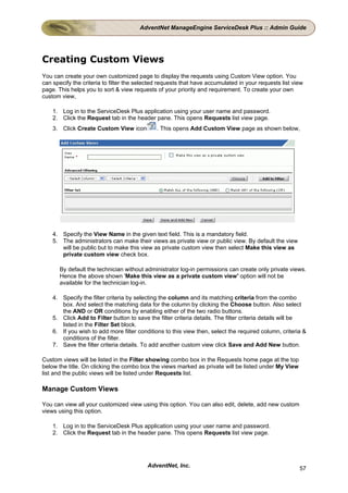 AdventNet ManageEngine ServiceDesk Plus :: Admin Guide




Creating Custom Views
You can create your own customized page to display the requests using Custom View option. You
can specify the criteria to filter the selected requests that have accumulated in your requests list view
page. This helps you to sort & view requests of your priority and requirement. To create your own
custom view,

    1. Log in to the ServiceDesk Plus application using your user name and password.
    2. Click the Request tab in the header pane. This opens Requests list view page.
    3. Click Create Custom View icon          . This opens Add Custom View page as shown below,




    4. Specify the View Name in the given text field. This is a mandatory field.
    5. The administrators can make their views as private view or public view. By default the view
       will be public but to make this view as private custom view then select Make this view as
       private custom view check box.

       By default the technician without administrator log-in permissions can create only private views.
       Hence the above shown 'Make this view as a private custom view' option will not be
       available for the technician log-in.

    4. Specify the filter criteria by selecting the column and its matching criteria from the combo
       box. And select the matching data for the column by clicking the Choose button. Also select
       the AND or OR conditions by enabling either of the two radio buttons.
    5. Click Add to Filter button to save the filter criteria details. The filter criteria details will be
       listed in the Filter Set block.
    6. If you wish to add more filter conditions to this view then, select the required column, criteria &
       conditions of the filter.
    7. Save the filter criteria details. To add another custom view click Save and Add New button.

Custom views will be listed in the Filter showing combo box in the Requests home page at the top
below the title. On clicking the combo box the views marked as private will be listed under My View
list and the public views will be listed under Requests list.

Manage Custom Views

You can view all your customized view using this option. You can also edit, delete, add new custom
views using this option.

    1. Log in to the ServiceDesk Plus application using your user name and password.
    2. Click the Request tab in the header pane. This opens Requests list view page.




                                          AdventNet, Inc.                                              57
 