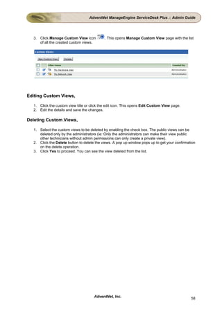 AdventNet ManageEngine ServiceDesk Plus :: Admin Guide




  3. Click Manage Custom View icon          . This opens Manage Custom View page with the list
     of all the created custom views.




Editing Custom Views,

  1. Click the custom view title or click the edit icon. This opens Edit Custom View page.
  2. Edit the details and save the changes.

Deleting Custom Views,

  1. Select the custom views to be deleted by enabling the check box. The public views can be
     deleted only by the administrators (ie: Only the administrators can make their view public
     other technicians without admin permissions can only create a private view).
  2. Click the Delete button to delete the views. A pop up window pops up to get your confirmation
     on the delete operation.
  3. Click Yes to proceed. You can see the view deleted from the list.




                                      AdventNet, Inc.                                          58
 