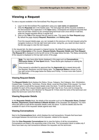 AdventNet ManageEngine ServiceDesk Plus :: Admin Guide




Viewing a Request
To view a request available in the ServiceDesk Plus Request module

    1. Log in to the ServiceDesk Plus application using your user name and password.
    2. Click the Requests tab in the header pane. The next page lists all the requests available in
       the ServiceDesk Plus application in the Open status. Unassigned and assigned requests that
       have not yet been viewed by the corresponding technician even once will be in bold text,
       while the viewed requests will be in regular font.
    3. Click on the Title of the request that you want to view. This opens the View Request page.
       By default the page displays Request, Resolution, and History tabs.

        From the request details page, you can navigate to the previous or the next request using the
        navigation buttons on the top right hand side corner. Using this, you need not return back to
        the list view page to view the next request.

In the request tab, the data is grouped in a logical manner. By default this page displays Subject of
the request & Description of the request, Request Details, Requester Details and Time Elasped.
 The Request ID is displayed on the top left corner of the page below the tabs. The Status and priority
of the request is displayed on the top right corner of the page.

         Note: You also have other blocks displayed in this page such as Conversations,
         Discussion Notes & Time Spent blocks. These blocks gets displayed on adding the
         same to the request.

         If the request is submitted for approval then the Approvals tab is viewed along with
         the Request, Resolution and the History tabs. The Approval Status is shown on the
         top right corner of the page below the Status and Priority. To know more refer Submit
         For Approval.

Viewing Request Details

The Request Details block displays the Status, Group, Category, Sub Category, Item, Workstation,
Created Date, Created By, Technician, Priority, Mode, Level and Due Date of the request. You have
inline edit option to edit all the request details under this block. To edit the details click the link
available for each of the request details against each field. Say for ex. If you wish to change the
technician Jeniffer Doe to John Abraham for Request ID 14 then click the name of the technician and
select the technician name from the list.

Viewing Requester Details

In the Requester Details block, the details of the requester such as the Requester Name, Contact
Number, Department, Email Address & Mobile Number of the requester are displayed. You have
inline edit option to edit all the requester details under this block. To edit the details click the link
available for each of the requester details against each field.

Viewing Conversations

Next is the Conversations block, which displays the mail transactions / threads that have been
exchanged between the technician and the requester, related to the request.

Click the View Requester Conversations link to view the history of all the conversations.
Conversations are listed in the ascending order of the time. The conversation block is visible only if
there have been any mail transactions between the requester and the technician.



                                          AdventNet, Inc.                                                59
 