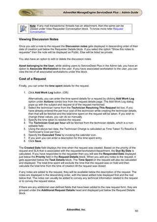 AdventNet ManageEngine ServiceDesk Plus :: Admin Guide




          Note: If any mail transactions/ threads has an attachment, then the same can be
          viewed under View Requester Conversation block. To know more refer Request
          Conversation.

Viewing Discussion Notes

Once you add a note to the request the Discussion notes gets displayed in descending order of their
date of creation just below the Requester Details block. If you select the option "Show this notes to
requester" then the note will be displayed as Public. Else will be listed as private.

You also have an option to edit or delete the discussion notes.

Asset belonging to the User, while adding users to ServiceDesk Plus in the Admin tab, you have an
option to Associate Workstation to the user. If you have associated workstation to the user, you can
view the list of all associated workstations under this block.

Cost of a Request

Finally, you can enter the time spent details for the request.

    1. Click Add Work Log button. (OR)

         Alternatively, you can enter the time spend details for a request by clicking Add Work Log
         option under Actions combo box from the request details page. The Add Work Log dialog
         pops up with the subject and request id of the request mentioned.
    2.   Select the technician name from the Technician Resolving This Request list box. If you
         have already entered the per hour cost of the technician while creating the technician details,
         then that will be fetched and the total time spent on the request will be taken. If you wish to
         change these values, you can do so manually.
    3.   Specify the time taken to resolve the request.
    4.   The Technician Cost per hour will be fetched from the technician details, which is a non-
         editable field.
    5.   Using the above two data, the Technician Charge is calculated as Time Taken To Resolve X
         Technician's Cost per hour.
    6.   Specify the Executed Time by invoking the calender icon.
    7.   If you wish you can enter a description for this time spent entry.
    8.   Click Save.

The Created Date field displays the time when the request was created. Based on the priority of the
request and SLA that is associated with the requester/workstation/department, the Due By Date is
calculated. If you have responded to the requester then you will see the Responded Date displayed
just below the Priority field in the Request Details block. When you add any notes to the request, it
gets appended below the Task Details block. The Time Spent on the request will also be calculated
and displayed. The total time spent will exclude the time that the request was on hold and then
calculate the total time from the time of creation till the request was closed.

If any notes are added to the request, they will be available below the description of the request. The
notes are displayed in the descending order, with the latest added note displayed first and the rest
below that. The notes can usually be added to convey any technical information related to the request
or to convey the request status.

If there are any additional user-defined fields that have been added to the new request form, they are
grouped under the Additional Request Details head and displayed just below the Request Details
block.




                                          AdventNet, Inc.                                             60
 
