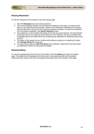 AdventNet ManageEngine ServiceDesk Plus :: Admin Guide




Viewing Resolution

To view the resolution for the request in the view request page

    1. Click the Resolution tab next to the request tab.
    2. The current available resolution for the request is displayed in this page. You have an edit
       option on the right side of the resolution. If there are no resolutions available for the request,
       then the blank text is shown for you to add the resolution if needed. To search for resolutions
       from the solutions database, click Search Solutions button.
    3. The resolution is a documented information of how the issue was resolved. This documented
       information can be very useful for future reference. This resolution can also be added to the
       knowledge base as an article which can be searched by requesters for resolving issues faced
       by them.
    4. The status of the request can be modified while adding a resolution on selecting the status
       from Change Status To combo box.
    5. You also have an option to Add Time Entry to the resolution. Select Add Time Entry option
       by enabling the check box and specify the details.

Viewing History

To view the request history from the time of its creation, click the History tab in the view request
page. The details that are displayed in the history are in the ascending order with the earliest
performed action shown at the top of the page and the latest action at the bottom of the page.




                                          AdventNet, Inc.                                              61
 