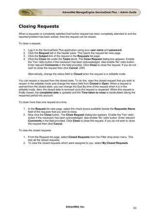 AdventNet ManageEngine ServiceDesk Plus :: Admin Guide




Closing Requests
When a requester is completely satisfied that his/her request has been completely attended to and the
reported problem has been solved, then the request can be closed.

To close a request,

    1.   Log in to the ServiceDesk Plus application using your user name and password.
    2.   Click the Request tab in the header pane. This opens the request list view page.
    3.   Click the Subject link of the request in the Requests list page.
    4.   Click the Close tab under the Tasks block. The Close Request dialog box appears. Enable
         the 'Yes' radio button if the resolution has been acknowledged. else enable 'No' radio button.
         Enter relevant Comments in the field provided. Click Close to close the request. If you do not
         wish to close the request then click Cancel. (OR)

         Alternatively, change the status field to Closed when the request is in editable mode.

You can reopen a request from the closed state. To do this, open the closed request that you wish to
reopen in the editable mode and change the status field from Closed to Open. When a request is
opened from the closed state, you can change the Due By time of the request when it is in the
editable mode. Also, the closed date is removed once the request is reopened. When this request is
finally closed, the completed date is updated and the Time taken to close is recalculated taking the
reopened period into account.

To close more than one request at a time,

    1. In the Request list view page, select the check boxes available beside the Requester Name
       field of the requests that you wish to close.
    2. Now click the Close button. The Close Request dialog box appears. Enable the 'Yes' radio
       button if the resolution has been acknowledged. else enable 'No' radio button. Enter relevant
       Comments in the field provided. Click Close to close the request. If you do not wish to close
       the request then click Cancel.

To view the closed requests

    1. From the Request list page, select Closed Requests from the Filter drop-down menu. This
       lists all the closed requests.
    2. To view the closed requests which were assigned to you, select My Closed Requests.




                                         AdventNet, Inc.                                            63
 
