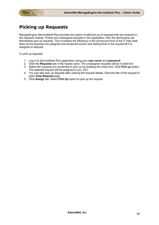 AdventNet ManageEngine ServiceDesk Plus :: Admin Guide




Picking up Requests
ManageEngine ServiceDesk Plus provides the option of self-pick up of requests that are received in
the requests module. If there are unassigned requests in the application, then the technicians can
themselves pick up requests. This increases the efficiency in the turnaround time of the IT help desk
team as the requests are assigned and answered sooner and waiting time of the request till it is
assigned is reduced.

To pick up requests

    1. Log in to ServiceDesk Plus application using your user name and password.
    2. Click the Requests tab in the header pane. The unassigned requests will be in bold font.
    3. Select the requests you would like to pick up by enabling the check box. Click Pick up button.
       The selected request will be assigned to you. (Or)
    4. You can also pick up requests after viewing the request details. Click the title of the request to
       open View Request page.
    5. Click Assign tab. Select Pick Up option to pick up the request.




                                         AdventNet, Inc.                                              64
 