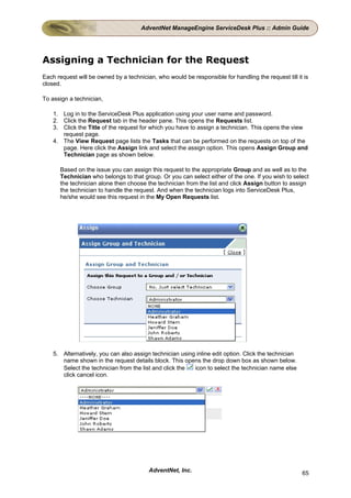 AdventNet ManageEngine ServiceDesk Plus :: Admin Guide




Assigning a Technician for the Request
Each request will be owned by a technician, who would be responsible for handling the request till it is
closed.

To assign a technician,

    1. Log in to the ServiceDesk Plus application using your user name and password.
    2. Click the Request tab in the header pane. This opens the Requests list.
    3. Click the Title of the request for which you have to assign a technician. This opens the view
       request page.
    4. The View Request page lists the Tasks that can be performed on the requests on top of the
       page. Here click the Assign link and select the assign option. This opens Assign Group and
       Technician page as shown below.

      Based on the issue you can assign this request to the appropriate Group and as well as to the
      Technician who belongs to that group. Or you can select either of the one. If you wish to select
      the technician alone then choose the technician from the list and click Assign button to assign
      the technician to handle the request. And when the technician logs into ServiceDesk Plus,
      he/she would see this request in the My Open Requests list.




    5. Alternatively, you can also assign technician using inline edit option. Click the technician
       name shown in the request details block. This opens the drop down box as shown below.
       Select the technician from the list and click the  icon to select the technician name else
       click cancel icon.




                                         AdventNet, Inc.                                              65
 