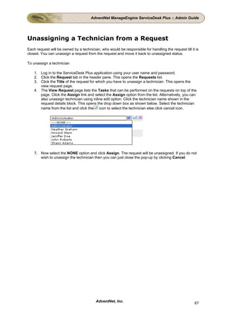AdventNet ManageEngine ServiceDesk Plus :: Admin Guide




Unassigning a Technician from a Request
Each request will be owned by a technician, who would be responsible for handling the request till it is
closed. You can unassign a request from the request and move it back to unassigned status.

To unassign a technician

    1. Log in to the ServiceDesk Plus application using your user name and password.
    2. Click the Request tab in the header pane. This opens the Requests list.
    3. Click the Title of the request for which you have to unassign a technician. This opens the
       view request page.
    4. The View Request page lists the Tasks that can be performed on the requests on top of the
       page. Click the Assign link and select the Assign option from the list. Alternatively, you can
       also unassign technician using inline edit option. Click the technician name shown in the
       request details block. This opens the drop down box as shown below. Select the technician
       name from the list and click the icon to select the technician else click cancel icon.




    5. Now select the NONE option and click Assign. The request will be unassigned. If you do not
        wish to unassign the technician then you can just close the pop-up by clicking Cancel.




                                         AdventNet, Inc.                                             67
 