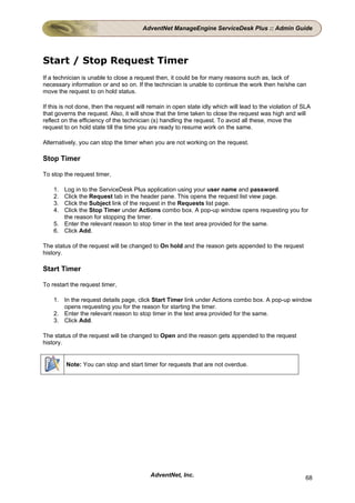 AdventNet ManageEngine ServiceDesk Plus :: Admin Guide




Start / Stop Request Timer
If a technician is unable to close a request then, it could be for many reasons such as, lack of
necessary information or and so on. If the technician is unable to continue the work then he/she can
move the request to on hold status.

If this is not done, then the request will remain in open state idly which will lead to the violation of SLA
that governs the request. Also, it will show that the time taken to close the request was high and will
reflect on the efficiency of the technician (s) handling the request. To avoid all these, move the
request to on hold state till the time you are ready to resume work on the same.

Alternatively, you can stop the timer when you are not working on the request.

Stop Timer

To stop the request timer,

    1. Log in to the ServiceDesk Plus application using your user name and password.
    2. Click the Request tab in the header pane. This opens the request list view page.
    3. Click the Subject link of the request in the Requests list page.
    4. Click the Stop Timer under Actions combo box. A pop-up window opens requesting you for
       the reason for stopping the timer.
    5. Enter the relevant reason to stop timer in the text area provided for the same.
    6. Click Add.

The status of the request will be changed to On hold and the reason gets appended to the request
history.

Start Timer

To restart the request timer,

    1. In the request details page, click Start Timer link under Actions combo box. A pop-up window
       opens requesting you for the reason for starting the timer.
    2. Enter the relevant reason to stop timer in the text area provided for the same.
    3. Click Add.

The status of the request will be changed to Open and the reason gets appended to the request
history.


         Note: You can stop and start timer for requests that are not overdue.




                                           AdventNet, Inc.                                                68
 