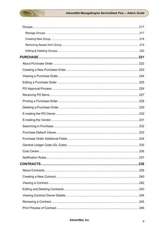 AdventNet ManageEngine ServiceDesk Plus :: Admin Guide




  Groups ............................................................................................................................. 217
     Manage Groups ........................................................................................................................... 217

     Creating New Group .................................................................................................................... 218

     Removing Assets from Group...................................................................................................... 219

     Editing & Deleting Groups............................................................................................................ 220

PURCHASE ........................................................................................................... 221
  About Purchase Order ..................................................................................................... 222

  Creating a New Purchase Order...................................................................................... 223

  Viewing a Purchase Order............................................................................................... 224

  Editing a Purchase Order ................................................................................................ 225

  PO Approval Process ...................................................................................................... 226

  Receiving PO Items ......................................................................................................... 227

  Printing a Purchase Order ............................................................................................... 228

  Deleting a Purchase Order .............................................................................................. 229

  E-mailing the PO Owner .................................................................................................. 230

  E-mailing the Vendor ....................................................................................................... 231

  Searching in Purchase..................................................................................................... 232

  Purchase Default Values ................................................................................................. 233

  Purchase Order Additional Fields .................................................................................... 234

  General Ledger Code (GL Code) .................................................................................... 235

  Cost Centre...................................................................................................................... 236

  Notification Rules............................................................................................................. 237

CONTRACTS......................................................................................................... 238
  About Contracts ............................................................................................................... 239

  Creating a New Contract ................................................................................................. 240

  Viewing a Contract........................................................................................................... 242

  Editing and Deleting Contracts ........................................................................................ 243

  Viewing Contract Owner Details ...................................................................................... 244

  Renewing a Contract ....................................................................................................... 245

  Print Preview of Contract ................................................................................................. 246


                                                         AdventNet, Inc.                                                                        6
 