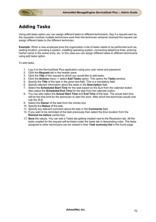 AdventNet ManageEngine ServiceDesk Plus :: Admin Guide




Adding Tasks
Using add tasks option you can assign different tasks to different technicians. Say if a request sent by
the requester involves multiple technicians work then the technician whoever received the request can
assign different tasks to the different technician.

Example: When a new employee joins the organization a list of tasks needs to be performed such as,
seating location, providing a system, installing operating system, connecting telephone links, entering
his/her name in the active entry, etc. In this case you can assign different tasks to different technicians
using add tasks option.

To add tasks,

    1.  Log in to the ServiceDesk Plus application using your user name and password.
    2.  Click the Request tab in the header pane.
    3.  Click the Title of the request to which you would like to add tasks.
    4.  Click the Actions menu -> select Add Tasks option. This opens the Tasks window.
    5.  Specify the Title of the task in the given text field. This is a mandatory field.
    6.  Specify relevant information about the tasks in the Description field.
    7.  Select the Scheduled Start Time for the task based on the SLA from the calendar button.
        Also select the Scheduled End Time for the task from the calendar button.
    8. You can also select the Actual Start Time and End Time of the task. The actual start time
        will be the time limit for the technician to start the work. After which the technician would over
        rule the SLA.
    9. Select the Owner of the task from the combo box.
    10. Specify the Status of the task.
    11. Specify any relevant comment about the task in the Comments field.
    12. If you wish to be reminded of the task previously then select the time duration from the
        Remind me before combo box.
    13. Save the values. You can see a Tasks tab getting created next to the Resolution tab. All the
        tasks created for the request will be listed under the tasks tab in descending order. The tasks
        assigned to other technicians can be viewed in their Task summary list in the home page.




                                          AdventNet, Inc.                                               70
 