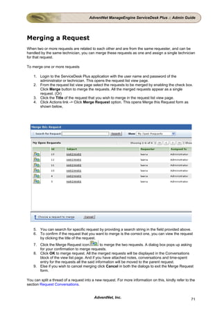 AdventNet ManageEngine ServiceDesk Plus :: Admin Guide




Merging a Request
When two or more requests are related to each other and are from the same requester, and can be
handled by the same technician, you can merge these requests as one and assign a single technician
for that request.

To merge one or more requests

    1. Login to the ServiceDesk Plus application with the user name and password of the
       administrator or technician. This opens the request list view page.
    2. From the request list view page select the requests to be merged by enabling the check box.
       Click Merge button to merge the requests. All the merged requests appear as a single
       request. (Or)
    3. Click the Title of the request that you wish to merge in the request list view page.
    4. Click Actions link -> Click Merge Request option. This opens Merge this Request form as
       shown below,




    5. You can search for specific request by providing a search string in the field provided above.
    6. To confirm if the request that you want to merge is the correct one, you can view the request
       by clicking the title of the request.
    7. Click the Merge Request icon           to merge the two requests. A dialog box pops up asking
       for your confirmation to merge requests.
    8. Click OK to merge request. All the merged requests will be displayed in the Conversations
       block of the view list page. And if you have attached notes, conversations and time-spent
       entry for the requests all the said information will be moved to the parent request.
    9. Else if you wish to cancel merging click Cancel in both the dialogs to exit the Merge Request
       form.

You can split a thread of a request into a new request. For more information on this, kindly refer to the
section Request Conversations.


                                          AdventNet, Inc.                                             71
 
