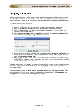 AdventNet ManageEngine ServiceDesk Plus :: Admin Guide




Copying a Request
When a single request has multiple issues in it that requires more than a single technician to handle
them, then the request can be duplicated and each of the duplicated requests can have only one
issue. This makes it easier for the technician to take ownership and complete the task independently.

To make multiple copies of the request,

    1. Log in to the ServiceDesk Plus application using your user name and password.
    2. Click the Request tab in the header pane. This opens the request list view page.
    3. Click the Subject link of the request that you want to duplicate in the view list page. This
       opens the Request details page.
    4. Click Duplicate Request option under Actions combo box. A Duplicate Request pop-up
       window opens, requesting you to give the number of copies.




    5. Enter the number of copies in the text field provided beside the Number of Copies label. The
       maximum value you can enter is 9. If you need more than 9 copies of the request, then you
       need to invoke Copy Request again.
    6. Click Copy to make the copies of the request. The new copies of the request will be assigned
       new request ID that will uniquely identify them. The rest of the information such as the request
       details and description remains as it is.

Once you have created the copies of the request, you can edit the same to contain only the necessary
information and assign appropriate technicians. You can modify the request copies by editing the
copy of the request.

While copying the request, the Notes, Tasks, Reminders, Resolution and Approval status of the
original request (if any) will not be present in the duplicated requests. Also, the Created Date and
Due by Date will be different from that of the original request.




                                          AdventNet, Inc.                                             72
 