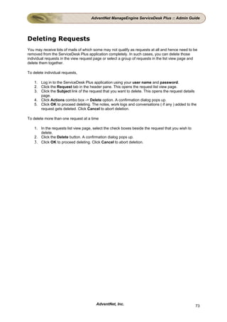 AdventNet ManageEngine ServiceDesk Plus :: Admin Guide




Deleting Requests
You may receive lots of mails of which some may not qualify as requests at all and hence need to be
removed from the ServiceDesk Plus application completely. In such cases, you can delete those
individual requests in the view request page or select a group of requests in the list view page and
delete them together.

To delete individual requests,

    1. Log in to the ServiceDesk Plus application using your user name and password.
    2. Click the Request tab in the header pane. This opens the request list view page.
    3. Click the Subject link of the request that you want to delete. This opens the request details
       page.
    4. Click Actions combo box -> Delete option. A confirmation dialog pops up.
    5. Click OK to proceed deleting. The notes, work logs and conversations ( if any ) added to the
       request gets deleted. Click Cancel to abort deletion.

To delete more than one request at a time

    1. In the requests list view page, select the check boxes beside the request that you wish to
       delete.
    2. Click the Delete button. A confirmation dialog pops up.
    3. Click OK to proceed deleting. Click Cancel to abort deletion.




                                        AdventNet, Inc.                                             73
 