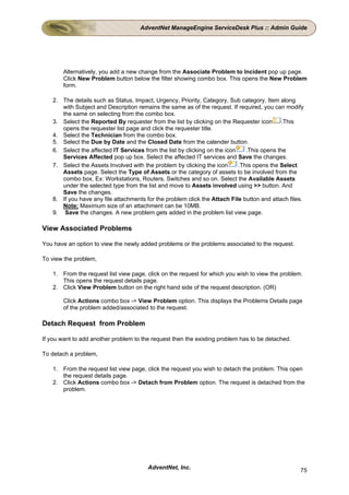 AdventNet ManageEngine ServiceDesk Plus :: Admin Guide




        Alternatively, you add a new change from the Associate Problem to Incident pop up page.
        Click New Problem button below the filter showing combo box. This opens the New Problem
        form.

    2. The details such as Status, Impact, Urgency, Priority, Category, Sub category, Item along
       with Subject and Description remains the same as of the request. If required, you can modify
       the same on selecting from the combo box.
    3. Select the Reported By requester from the list by clicking on the Requester icon       .This
       opens the requester list page and click the requester title.
    4. Select the Technician from the combo box.
    5. Select the Due by Date and the Closed Date from the calender button.
    6. Select the affected IT Services from the list by clicking on the icon    .This opens the
       Services Affected pop up box. Select the affected IT services and Save the changes.
    7. Select the Assets Involved with the problem by clicking the icon      .This opens the Select
       Assets page. Select the Type of Assets or the category of assets to be involved from the
       combo box. Ex: Workstations, Routers, Switches and so on. Select the Available Assets
       under the selected type from the list and move to Assets involved using >> button. And
       Save the changes.
    8. If you have any file attachments for the problem click the Attach File button and attach files.
       Note: Maximum size of an attachment can be 10MB.
    9. Save the changes. A new problem gets added in the problem list view page.

View Associated Problems

You have an option to view the newly added problems or the problems associated to the request.

To view the problem,

    1. From the request list view page, click on the request for which you wish to view the problem.
       This opens the request details page.
    2. Click View Problem button on the right hand side of the request description. (OR)

        Click Actions combo box -> View Problem option. This displays the Problems Details page
        of the problem added/associated to the request.

Detach Request from Problem

If you want to add another problem to the request then the existing problem has to be detached.

To detach a problem,

    1. From the request list view page, click the request you wish to detach the problem. This open
       the request details page.
    2. Click Actions combo box -> Detach from Problem option. The request is detached from the
       problem.




                                         AdventNet, Inc.                                            75
 