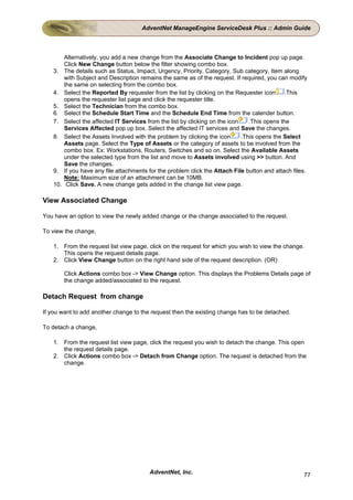 AdventNet ManageEngine ServiceDesk Plus :: Admin Guide



          Alternatively, you add a new change from the Associate Change to Incident pop up page.
          Click New Change button below the filter showing combo box.
    3.    The details such as Status, Impact, Urgency, Priority, Category, Sub category, Item along
          with Subject and Description remains the same as of the request. If required, you can modify
          the same on selecting from the combo box.
    4.    Select the Reported By requester from the list by clicking on the Requester icon       .This
          opens the requester list page and click the requester title.
    5.    Select the Technician from the combo box.
    6.    Select the Schedule Start Time and the Schedule End Time from the calender button.
    7.    Select the affected IT Services from the list by clicking on the icon    .This opens the
          Services Affected pop up box. Select the affected IT services and Save the changes.
    8.    Select the Assets Involved with the problem by clicking the icon      .This opens the Select
          Assets page. Select the Type of Assets or the category of assets to be involved from the
          combo box. Ex: Workstations, Routers, Switches and so on. Select the Available Assets
          under the selected type from the list and move to Assets involved using >> button. And
          Save the changes.
    9.    If you have any file attachments for the problem click the Attach File button and attach files.
          Note: Maximum size of an attachment can be 10MB.
    10.    Click Save. A new change gets added in the change list view page.

View Associated Change

You have an option to view the newly added change or the change associated to the request.

To view the change,

    1. From the request list view page, click on the request for which you wish to view the change.
       This opens the request details page.
    2. Click View Change button on the right hand side of the request description. (OR)

          Click Actions combo box -> View Change option. This displays the Problems Details page of
          the change added/associated to the request.

Detach Request from change

If you want to add another change to the request then the existing change has to be detached.

To detach a change,

    1. From the request list view page, click the request you wish to detach the change. This open
       the request details page.
    2. Click Actions combo box -> Detach from Change option. The request is detached from the
       change.




                                           AdventNet, Inc.                                             77
 