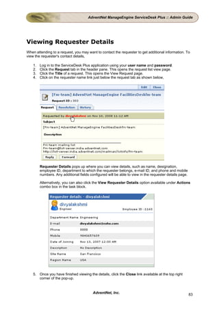 AdventNet ManageEngine ServiceDesk Plus :: Admin Guide




Viewing Requester Details
When attending to a request, you may want to contact the requester to get additional information. To
view the requester's contact details,

    1.   Log in to the ServiceDesk Plus application using your user name and password.
    2.   Click the Request tab in the header pane. This opens the request list view page.
    3.   Click the Title of a request. This opens the View Request page.
    4.   Click on the requester name link just below the request tab as shown below,




         Requester Details pops up where you can view details, such as name, designation,
         employee ID, department to which the requester belongs, e-mail ID, and phone and mobile
         numbers. Any additional fields configured will be able to view in the requester details page.

         Alternatively, you can also click the View Requester Details option available under Actions
         combo box in the task block.




    5. Once you have finished viewing the details, click the Close link available at the top right
       corner of the pop-up.


                                          AdventNet, Inc.                                                83
 