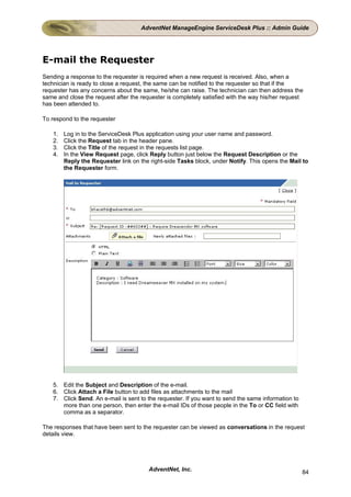 AdventNet ManageEngine ServiceDesk Plus :: Admin Guide




E-mail the Requester
Sending a response to the requester is required when a new request is received. Also, when a
technician is ready to close a request, the same can be notified to the requester so that if the
requester has any concerns about the same, he/she can raise. The technician can then address the
same and close the request after the requester is completely satisfied with the way his/her request
has been attended to.

To respond to the requester

    1.   Log in to the ServiceDesk Plus application using your user name and password.
    2.   Click the Request tab in the header pane.
    3.   Click the Title of the request in the requests list page.
    4.   In the View Request page, click Reply button just below the Request Description or the
         Reply the Requester link on the right-side Tasks block, under Notify. This opens the Mail to
         the Requester form.




    5. Edit the Subject and Description of the e-mail.
    6. Click Attach a File button to add files as attachments to the mail
    7. Click Send. An e-mail is sent to the requester. If you want to send the same information to
       more than one person, then enter the e-mail IDs of those people in the To or CC field with
       comma as a separator.

The responses that have been sent to the requester can be viewed as conversations in the request
details view.




                                         AdventNet, Inc.                                             84
 