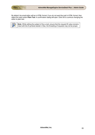 AdventNet ManageEngine ServiceDesk Plus :: Admin Guide



By default, the email editor will be in HTML format. If you do not want the mail in HTML format, then
select the radio button Plain Text. A confirmation dialog will open. Click OK to continue changing the
editor to plain text.


        Note: While editing the subject of the e-mail, ensure that the request ID value remains
        intact with the # symbols beside it. Else, the threading of requests may not be proper.




                                         AdventNet, Inc.                                            85
 