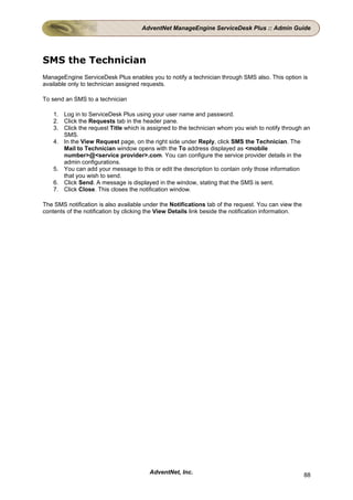AdventNet ManageEngine ServiceDesk Plus :: Admin Guide




SMS the Technician
ManageEngine ServiceDesk Plus enables you to notify a technician through SMS also. This option is
available only to technician assigned requests.

To send an SMS to a technician

    1. Log in to ServiceDesk Plus using your user name and password.
    2. Click the Requests tab in the header pane.
    3. Click the request Title which is assigned to the technician whom you wish to notify through an
       SMS.
    4. In the View Request page, on the right side under Reply, click SMS the Technician. The
       Mail to Technician window opens with the To address displayed as <mobile
       number>@<service provider>.com. You can configure the service provider details in the
       admin configurations.
    5. You can add your message to this or edit the description to contain only those information
       that you wish to send.
    6. Click Send. A message is displayed in the window, stating that the SMS is sent.
    7. Click Close. This closes the notification window.

The SMS notification is also available under the Notifications tab of the request. You can view the
contents of the notification by clicking the View Details link beside the notification information.




                                        AdventNet, Inc.                                               88
 