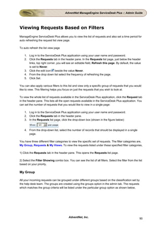 AdventNet ManageEngine ServiceDesk Plus :: Admin Guide




Viewing Requests Based on Filters
ManageEngine ServiceDesk Plus allows you to view the list of requests and also set a time period for
auto refreshing the request list view page.

To auto refresh the list view page

    1. Log in to the ServiceDesk Plus application using your user name and password.
    2. Click the Requests tab in the header pane. In the Requests list page, just below the header
       links, top right corner, you will see an editable field, Refresh this page. By default, the value
       is set to Never.
    3. Click the edit icon beside the value Never.
    4. From the drop down list select the frequency of refreshing the page.
    5. Click Set.

You can also apply various filters to this list and view only a specific group of requests that you would
like to view. This filtering helps you focus on just the requests that you wish to look at.

To view the whole list of requests available in the ServiceDesk Plus application, click the Request tab
in the header pane. This lists all the open requests available in the ServiceDesk Plus application. You
can set the number of requests that you would like to view in a single page:

    1. Log in to the ServiceDesk Plus application using your user name and password.
    2. Click the Requests tab in the header pane.
    3. In the Requests list page, click the drop-down box (shown in the figure below):


    4. From the drop-down list, select the number of records that should be displayed in a single
       page.

You have three different filter categories to view the specific set of requests. The filter categories are,
My Group, Requests & My Views. To view the requests listed under these specified filter categories,

1) Click the Requests tab in the header pane. This opens the Requests list page.

2) Select the Filter Showing combo box. You can see the list of all filters. Select the filter from the list
based on your priority.

My Group

All your incoming requests can be grouped under different groups based on the classification set by
the help desk team. The groups are created using the groups option in the admin tab. The requests
which matches the group criteria will be listed under the particular group option as shown below,




                                           AdventNet, Inc.                                               90
 