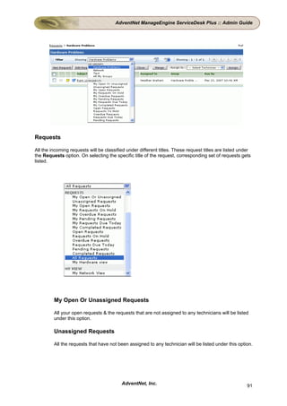 AdventNet ManageEngine ServiceDesk Plus :: Admin Guide




Requests

All the incoming requests will be classified under different titles. These request titles are listed under
the Requests option. On selecting the specific title of the request, corresponding set of requests gets
listed.




         My Open Or Unassigned Requests

         All your open requests & the requests that are not assigned to any technicians will be listed
         under this option.

         Unassigned Requests

         All the requests that have not been assigned to any technician will be listed under this option.




                                          AdventNet, Inc.                                               91
 