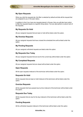 AdventNet ManageEngine ServiceDesk Plus :: Admin Guide




My Open Requests

When you click the requests tab, this filter is selected by default and lists all the request that
are assigned to you in the open status.

In addition to this if you have any requests placed in Groups, then you will also have option
to filter the requests based on a specific Group alone. You can also perform a column sort of
the requests.

My Requests On Hold

All your assigned requests that are kept on hold will be listed under this option.

My Overdue Requests

All your assigned requests that have crossed the scheduled time will be listed under this
option.

My Pending Requests

All your assigned unfinished requests are listed under this option.

My Requests Due Today

All your assigned requests that are due for the current day will be listed under this option.

My Completed Requests

All your assigned requests that are closed will be listed under this option.

Open Requests

All the open requests irrelevant of the technician will be listed under this option.

Requests On Hold

All the requests that are kept on hold irrelevant of the technician will be listed under this
option.

Overdue Requests

All the requests that have passed due by time irrelevant of the technician will be listed under
this option.

Requests Due Today

All the requests that are due for the day irrelevant of the technician will be listed under this
option.

Pending Requests

All the unfinished requests irrelevant of the technician will be listed under this option.


                                 AdventNet, Inc.                                                   92
 