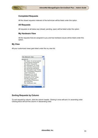 AdventNet ManageEngine ServiceDesk Plus :: Admin Guide




         Completed Requests

         All the closed requests irrelevant of the technician will be listed under this option.

         All Requests

         All requests on all status say (closed, pending, open) will be listed under this option.

         My Hardware View

         All the requests that are assigned to you and has hardware issues will be listed under this
         option.

My View

All your customized views gets listed under the my view list.




Sorting Requests by Column

To sort request by column, click the column header. Clicking it once will sort it in ascending order.
Clicking twice will sort the column in descending order.




                                          AdventNet, Inc.                                               93
 