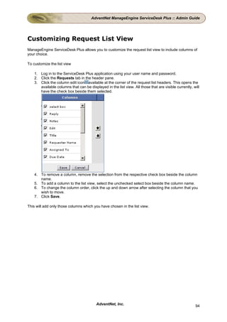 AdventNet ManageEngine ServiceDesk Plus :: Admin Guide




Customizing Request List View
ManageEngine ServiceDesk Plus allows you to customize the request list view to include columns of
your choice.

To customize the list view

    1. Log in to the ServiceDesk Plus application using your user name and password.
    2. Click the Requests tab in the header pane.
    3. Click the column edit icon available at the corner of the request list headers. This opens the
       available columns that can be displayed in the list view. All those that are visible currently, will
       have the check box beside them selected.




    4. To remove a column, remove the selection from the respective check box beside the column
       name.
    5. To add a column to the list view, select the unchecked select box beside the column name.
    6. To change the column order, click the up and down arrow after selecting the column that you
       wish to move.
    7. Click Save.

This will add only those columns which you have chosen in the list view.




                                          AdventNet, Inc.                                               94
 