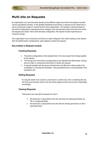 AdventNet ManageEngine ServiceDesk Plus :: Admin Guide




Multi site on Requests
An organization can have branches spread across different regions and sites of the globe to handle
various specialized activities. In this globally distributed environment, a request can be raised from a
site to a technician located in another branch of the organization. The request is resolved based on
the admin configurations (operational hours, holidays, SLA and business rules) of the site from which
the request was raised. Hence with site base configuration, the request module experiences an
immense change.

If an organization has no branches and hence no sites configured, then while creating a new request
then the default admin configurations gets applied to resolve the request.

Key entities in Request module

         Creating Requests

            •     The admin configurations of the selected site in the new request form will get applied
                  to the request.
            •     The Groups and Technicians corresponding to the selected site will be listed. Groups
                  acts as a filter in choosing the technician to resolve the request.
            •     A request template with the group and technician pre filled with values needs to be
                  re-selected on choosing the requester, if the group/technician is not associated to the
                  requester's site.

         Editing Requests

                If a request needs to be routed to a technician in another site, then on selecting the site,
                the SLAs and business rules for the site will be applied and the due by time recalculated
                accordingly.

         Viewing Requests

                Technicians can view all the requests of a site if,

                       •   the technician is associated to the site and have the viewing permission as
                           'All' in Configuring Roles.
                       •   the technician is associated to the site with the viewing permission as 'All in
                           associated sites'.




                                            AdventNet, Inc.                                              96
 
