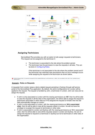 AdventNet ManageEngine ServiceDesk Plus :: Admin Guide




        Assigning Technicians

             ServiceDesk Plus provides you with an option to bulk assign requests to technicians.
             The request can be assigned to the technician if,

                    •    The technician is associated to the site where the problem persist.
                    •    The technician has the permission to view the requests in all sites. This can
                         be done in Configuring Roles.

                         If the technician is not associated to the site where the problem persist and if
                         the technician has restricted view permissions then an error message occurs
                         while assigning the request to the technician as shown below,




Scenario : Roles on Requests

A requester from London raises a demo related request persisting in Sydney through self service
portal of the ServiceDesk Plus application. By default, the admin configurations for London will be
applied to the request. The request is handled by John, a technician in London. John can view and re-
assign the request,

    •   If John is only associated to London with the viewing permissions as 'All', then he will be able
        to view the requests in all the sites of the organization. He will be able to assign the request to
        technicians associated in other sites but if he assigned the request to himself, then the site
        field automatically changes to London.
    •   If John is only associated to London with the viewing permissions as 'All in associated
        sites', then he will be able to view all the requests raised in London. He will not have the
        privilege to re-assign the request to technicians in other sites.
    •   If John is associated to London and Sydney with the viewing permissions as 'All in associated
        sites', then he will be able to view all the requests raised in London and Sydney. He can re-
        assign the request to request to a technician in Sydney but not to technicians in other sites of
        the organization.




                                          AdventNet, Inc.                                               97
 