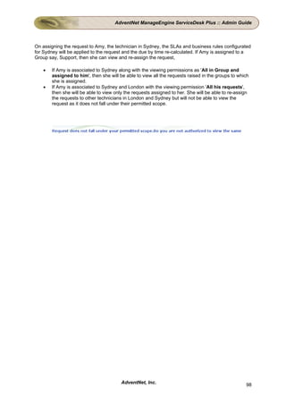 AdventNet ManageEngine ServiceDesk Plus :: Admin Guide



On assigning the request to Amy, the technician in Sydney, the SLAs and business rules configurated
for Sydney will be applied to the request and the due by time re-calculated. If Amy is assigned to a
Group say, Support, then she can view and re-assign the request,

    •   If Amy is associated to Sydney along with the viewing permissions as 'All in Group and
        assigned to him', then she will be able to view all the requests raised in the groups to which
        she is assigned.
    •   If Amy is associated to Sydney and London with the viewing permission 'All his requests',
        then she will be able to view only the requests assigned to her. She will be able to re-assign
        the requests to other technicians in London and Sydney but will not be able to view the
        request as it does not fall under their permitted scope.




                                         AdventNet, Inc.                                            98
 
