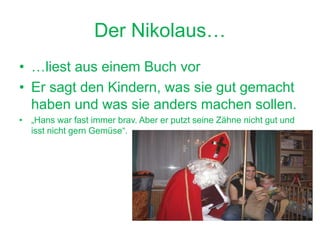 Der Nikolaus…
• …liest aus einem Buch vor
• Er sagt den Kindern, was sie gut gemacht
haben und was sie anders machen sollen.
• „Hans war fast immer brav. Aber er putzt seine Zähne nicht gut und
isst nicht gern Gemüse“.
 