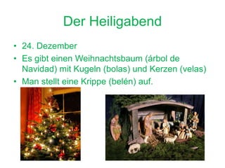 Der Heiligabend
• 24. Dezember
• Es gibt einen Weihnachtsbaum (árbol de
Navidad) mit Kugeln (bolas) und Kerzen (velas)
• Man stellt eine Krippe (belén) auf.
 