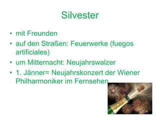 Silvester
• mit Freunden
• auf den Straßen: Feuerwerke (fuegos
artificiales)
• um Mitternacht: Neujahrswalzer
• 1. Jänner= Neujahrskonzert der Wiener
Philharmoniker im Fernsehen
 