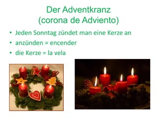 Der Adventkranz
(corona de Adviento)
• Jeden Sonntag zündet man eine Kerze an
• anzünden = encender
• die Kerze = la vela
 