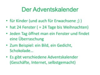 Der Adventskalender
• für Kinder (und auch für Erwachsene ;) )
• hat 24 Fenster ( = 24 Tage bis Weihnachten)
• Jeden Tag öffnet man ein Fenster und findet
eine Überraschung
• Zum Beispiel: ein Bild, ein Gedicht,
Schokolade…
• Es gibt verschiedene Adventskalender
(Geschäfte, Internet, selbstgemacht)
 