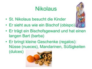 Nikolaus
• St. Nikolaus besucht die Kinder
• Er sieht aus wie ein Bischof (obispo)
• Er trägt ein Bischofsgewand und hat einen
langen Bart (barba)
• Er bringt kleine Geschenke (regalos):
Nüsse (nueces), Mandarinen, Süßigkeiten
(dulces)
 