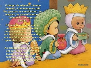 O tempo de advento, o tempo de natal, é um tempo em que as pessoas se sensibilizam, se alegram, se tornam abertas à comunhão, ao amor, ao perdão.  É também um tempo em que as pessoas se entristecem, pois pensam em seus sonhos, em sua realidade, em sua vida, em sua falta de esperança e se apercebem de sua solidão, de sua pobreza...  Ao mesmo tempo, é um tempo em que Deus nos convida a buscar um lugar, a lutar por acolhida, como Maria e José que bateram de porta em porta.  
