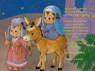 Advento é o tempo de quatro semanas que antecede o natal.  Tempo no qual nós nos preparamos espiritualmente para rememorar e celebrar a vinda do menino Jesus,  a vinda de Deus criança,  de Deus humilde,  Deus humano.  