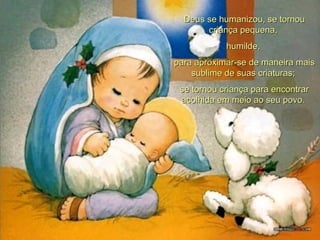 Deus se humanizou, se tornou criança pequena,  humilde,  para aproximar-se de maneira mais sublime de suas criaturas;  se tornou criança para encontrar acolhida em meio ao seu povo.  