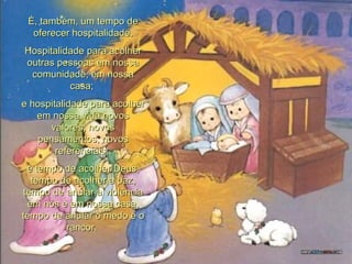 É, também, um tempo de oferecer hospitalidade. Hospitalidade para acolher outras pessoas em nossa comunidade, em nossa casa;  e hospitalidade para acolher em nossa vida novos valores, novos pensamentos, novos referenciais;  é tempo de acolher Deus, tempo de acolher a paz, tempo de anular a violência em nós e em nossa casa, tempo de anular o medo e o rancor.  