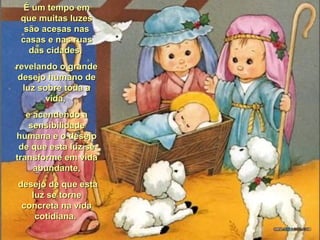 É um tempo emÉ um tempo em
que muitas luzesque muitas luzes
são acesas nassão acesas nas
casas e nas ruascasas e nas ruas
das cidades,das cidades,
revelando o granderevelando o grande
desejo humano dedesejo humano de
luz sobre toda aluz sobre toda a
vida,vida,
e acendendo ae acendendo a
sensibilidadesensibilidade
humana e o desejohumana e o desejo
de que esta luz sede que esta luz se
transforme em vidatransforme em vida
abundante,abundante,
desejo de que estadesejo de que esta
luz se torneluz se torne
concreta na vidaconcreta na vida
cotidiana.cotidiana.
 