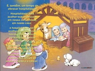 É, também, um tempo deÉ, também, um tempo de
oferecer hospitalidade.oferecer hospitalidade.
Hospitalidade paraHospitalidade para
acolher outras pessoasacolher outras pessoas
em nossa comunidade,em nossa comunidade,
em nossa casa;em nossa casa;
e hospitalidade parae hospitalidade para
acolher em nossa vidaacolher em nossa vida
novos valores, novosnovos valores, novos
pensamentos, novospensamentos, novos
referenciais;referenciais;
é tempo de acolher Deus,é tempo de acolher Deus,
tempo de acolher a paz,tempo de acolher a paz,
tempo de anular atempo de anular a
violência em nós e emviolência em nós e em
nossa casa, tempo denossa casa, tempo de
anular o medo e o rancor.anular o medo e o rancor.
 