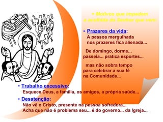 + Motivos que impedem
a acolhida do Senhor que vem:

- Prazeres da vida:
A pessoa mergulhada
nos prazeres fica alienada...
De domingo, dorme...
passeia... pratica esportes...
mas não sobra tempo
para celebrar a sua fé
na Comunidade...

- Trabalho excessivo:
Esquece Deus, a família, os amigos, a própria saúde...

- Desatenção:
Não vê o Cristo, presente na pessoa sofredora...
Acha que não é problema seu... é do governo... da Igreja...

 