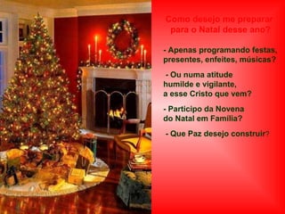 Como desejo me preparar
para o Natal desse ano?
- Apenas programando festas,
presentes, enfeites, músicas?
- Ou numa atitude
humilde e vigilante,
a esse Cristo que vem?
- Participo da Novena
do Natal em Família?
- Que Paz desejo construir?

 