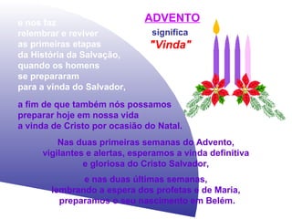 e nos faz
relembrar e reviver
as primeiras etapas
da História da Salvação,
quando os homens
se prepararam
para a vinda do Salvador,

ADVENTO
significa

"Vinda"

a fim de que também nós possamos
preparar hoje em nossa vida
a vinda de Cristo por ocasião do Natal.
Nas duas primeiras semanas do Advento,
vigilantes e alertas, esperamos a vinda definitiva
e gloriosa do Cristo Salvador,
e nas duas últimas semanas,
lembrando a espera dos profetas e de Maria,
preparamos o seu nascimento em Belém.

 