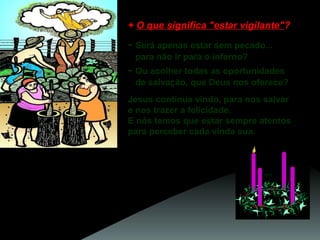 + O que significa "estar vigilante"?

- Será apenas estar sem pecado...
para não ir para o inferno?

- Ou acolher todas as oportunidades
de salvação, que Deus nos oferece?
Jesus continua vindo, para nos salvar
e nos trazer a felicidade.
E nós temos que estar sempre atentos
para perceber cada vinda sua.
Ele está presente
nas palavras de quem nos orienta para o bem,
nos gestos de amor dos irmãos,
no esforço de quem se sacrifica
para construir um mundo
mais justo e fraterno.

 