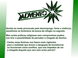Devido ao medo provocado pelo desemprego, fome e violência,
assistimos ao fenômeno da busca de refúgio no sagrado.
Mas certas práticas religiosas sem compromisso podem
nos tirar a possibilidade de perceber a chegada do Senhor.
- Certas rezas festivas nos fazem mais vigilantes
para a realidade que temos a obrigação de transformar
ou funcionam como sonífero, que nos impedem de ver
a chegada daquele que vem sem aviso prévio?

 