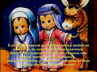 É um tempo especial para pensar sobre o sentido da
nossa vida, da nossa fé, da nossa esperança.
Neste tempo esperamos renovação na nossa vida
pessoal, familiar, social, econômica...
porque acreditamos no poder e na promessa de Deus
quando enviou seu filho ao mundo.

 