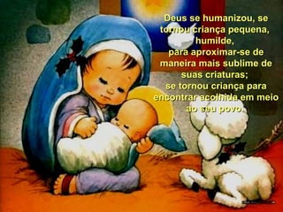 Deus se humanizou, se
tornou criança pequena,
humilde,
para aproximar-se de
maneira mais sublime de
suas criaturas;
se tornou criança para
encontrar acolhida em meio
ao seu povo.

 